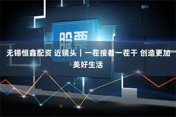 无锡恒鑫配资 近镜头｜一茬接着一茬干 创造更加美好生活