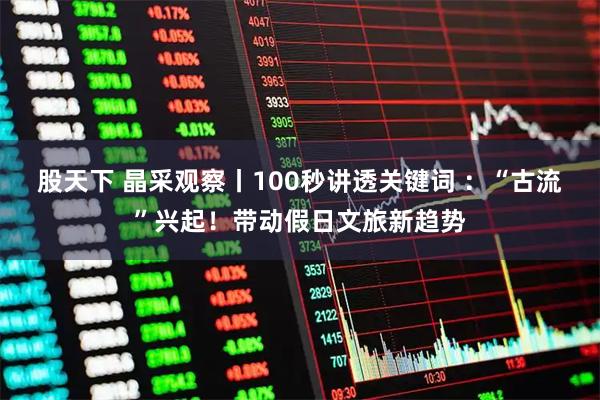 股天下 晶采观察丨100秒讲透关键词 ：“古流”兴起！带动假日文旅新趋势