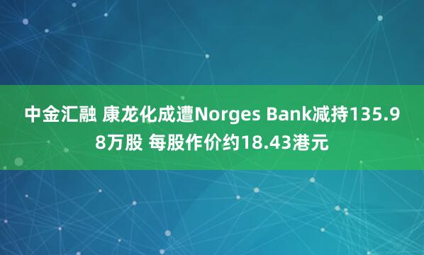 中金汇融 康龙化成遭Norges Bank减持135.98万股 每股作价约18.43港元