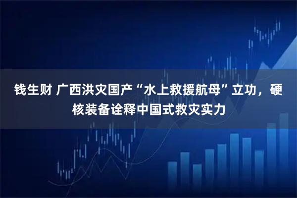 钱生财 广西洪灾国产“水上救援航母”立功，硬核装备诠释中国式救灾实力