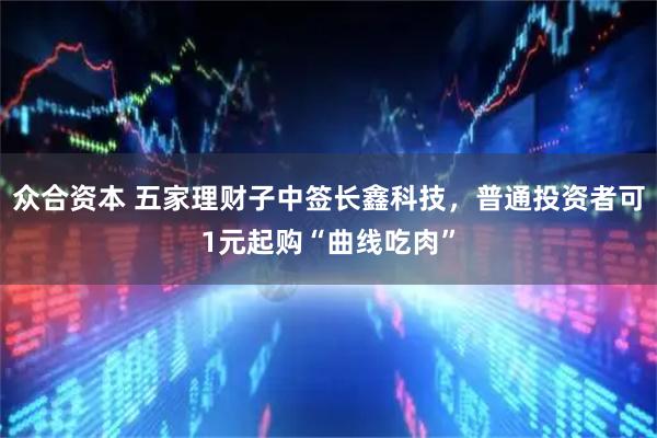 众合资本 五家理财子中签长鑫科技,普通投资者可1元起购“曲线吃肉”
