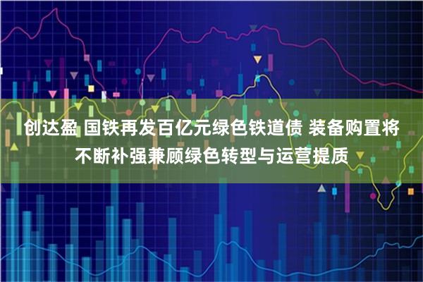 创达盈 国铁再发百亿元绿色铁道债 装备购置将不断补强兼顾绿色转型与运营提质