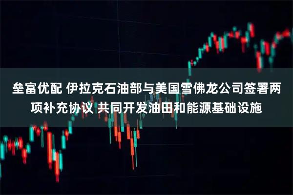 垒富优配 伊拉克石油部与美国雪佛龙公司签署两项补充协议 共同开发油田和能源基础设施