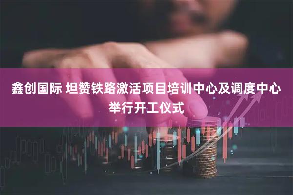 鑫创国际 坦赞铁路激活项目培训中心及调度中心举行开工仪式