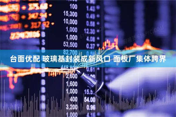 台面优配 玻璃基封装成新风口 面板厂集体跨界