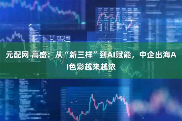元配网 高盛：从“新三样”到AI赋能，中企出海AI色彩越来越浓