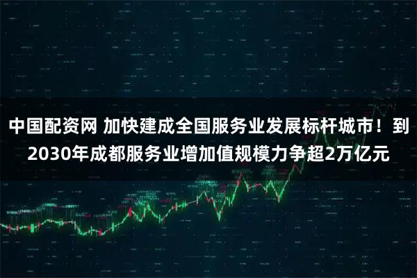 中国配资网 加快建成全国服务业发展标杆城市！到2030年成都服务业增加值规模力争超2万亿元