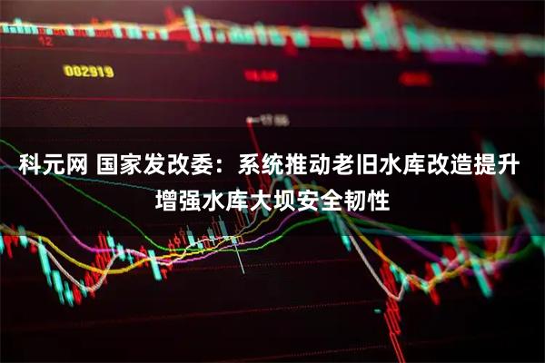 科元网 国家发改委：系统推动老旧水库改造提升 增强水库大坝安全韧性