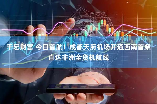 千宏财富 今日首航！成都天府机场开通西南首条直达非洲全货机航线