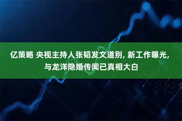 亿策略 央视主持人张韬发文道别, 新工作曝光, 与龙洋隐婚传闻已真相大白